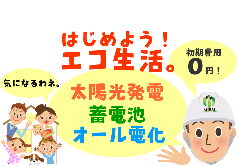 初期費用0円で、エコエネルギー生活を始めましょう。 皆さんが気になる「太陽光発電」「蓄電池」「オール電化」について、 株式会社MIRAIがご説明しますので、どうぞお任せください。